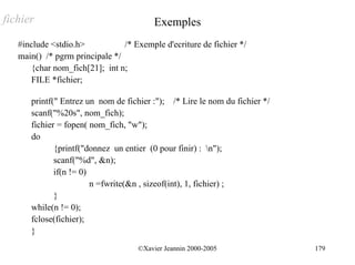 fichier                                  Exemples
   #include <stdio.h>           /* Exemple d'ecriture de fichier */
   main() /* pgrm principale */
      {char nom_fich[21]; int n;
      FILE *fichier;

      printf(" Entrez un nom de fichier :"); /* Lire le nom du fichier */
      scanf("%20s", nom_fich);
      fichier = fopen( nom_fich, "w");
      do
             {printf("donnez un entier (0 pour finir) : n");
             scanf("%d", &n);
             if(n != 0)
                        n =fwrite(&n , sizeof(int), 1, fichier) ;
             }
      while(n != 0);
      fclose(fichier);
      }
                                    ©Xavier Jeannin 2000-2005               179
 