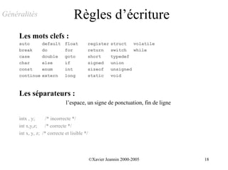 Généralités                        Règles d’écriture
     Les mots clefs :
     auto        default      float       register      struct   volatile
     break       do           for         return        switch   while
     case        double       goto        short         typedef
     char        else         if          signed        union
     const       enum         int         sizeof        unsigned
     continue    extern       long        static        void



     Les séparateurs :
                              l’espace, un signe de ponctuation, fin de ligne

     intx , y;      /* incorrecte */
     int x,y,z;    /* correcte */
     int x, y, z; /* correcte et lisible */




                                              ©Xavier Jeannin 2000-2005         18
 