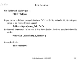 fichier                               Les fichiers
   Un fichier est déclaré par :
            FILE *fichier;

   fopen ouvre le fichier en mode écriture "w". Le fichier est crée s'il n'existe pas
      sinon il est recréé (remis à zéro).
            fichier = fopen( nom_fich, "w");
   fwrite ecrit le tampon "n" et cela 1 fois dans fichier. Fwrite a besoin de la taille
      entier.
            fwrite(&n , sizeof(int), 1, fichier) ;

   ferme le fichier.
             fclose(fichier);




                                   ©Xavier Jeannin 2000-2005                       180
 