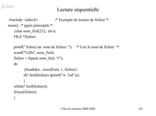 fichier
                                  Lecture séquentielle
   #include <stdio.h>           /* Exemple de lecture de fichier */
   main() /* pgrm principale */
      {char nom_fich[21]; int n;
      FILE *fichier;

      printf(" Entrez un nom de fichier :"); /* Lire le nom de fichier */
      scanf("%20s", nom_fich);
      fichier = fopen( nom_fich, "r");
      do
             {fread(&n , sizeof(int), 1, fichier) ;
             if(! feof(fichier) )printf("n %d",n);
             }
      while(! feof(fichier));
      fclose(fichier);
      }

                                    ©Xavier Jeannin 2000-2005               181
 
