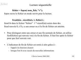 fichier                             Lecture séquentielle
           fichier = fopen( nom_fich, "r");
   fopen ouvre le fichier en mode ouvrir pour la lecture.

             fread(&n , sizeof(int), 1, fichier) ;
   fread lit dans le fichier "fichier" 1 * sizeof(int) octets dans &n.
   fread renvoie 0, s’il y a une erreur ou si la fin de fichier est atteinte.

   •   Pour distinguer entre une erreur et une fin normale de fichier, on utilise
       feof(fichier) qui renvoie vrai à la fin du fichier. Il faut lire après le fichier
       pour que feof renvoie vrai.

   •   L'indicateur de fin de fichier est remis à zéro grâce à :
          – l'appel à la fonction clearerr
          – lorsque l'on lit avec succès de nouvelles informations

                                      ©Xavier Jeannin 2000-2005                       182
 