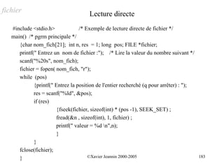 fichier                               Lecture directe
   #include <stdio.h>              /* Exemple de lecture directe de fichier */
   main() /* pgrm principale */
      {char nom_fich[21]; int n, res = 1; long pos; FILE *fichier;
      printf(" Entrez un nom de fichier :"); /* Lire la valeur du nombre suivant */
      scanf("%20s", nom_fich);
      fichier = fopen( nom_fich, "r");
      while (pos)
             {printf(" Entrez la position de l'entier recherché (q pour arrêter) : ");
             res = scanf("%ld", &pos);
             if (res)
                        {fseek(fichier, sizeof(int) * (pos -1), SEEK_SET) ;
                        fread(&n , sizeof(int), 1, fichier) ;
                        printf(" valeur = %d n",n);
                        }
             }
      fclose(fichier);
      }                                ©Xavier Jeannin 2000-2005                         183
 