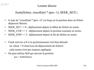 fichier                              Lecture directe

              fseek(fichier, sizeof(int) * (pos -1), SEEK_SET) ;

   •   le type de "sizeof(int) * (pos -1)" est long car la position dans un fichier
       dépassent Maxint.
   •   SEEK_SET == 0 : déplacement depuis la début du fichier en octets.
   •   SEEK_CUR == 1 : déplacement depuis la position courante en octets.
   •   SEEK_END == 2 : déplacement depuis la fin du fichier en octets.

   •   Fseek renvoie si 0 si le positionnement s'est bien déroulé
        un valeur > 0 sinon (cas de dépassement du fichier)
        cette norme n'est pas toujours appliquée
   •   On peut utiliser ftell qui renvoie la position
            pos = ftell(fichier);


                                    ©Xavier Jeannin 2000-2005                         184
 