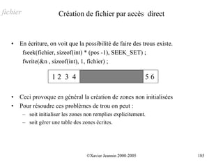 fichier                   Création de fichier par accès direct


   •   En écriture, on voit que la possibilité de faire des trous existe.
        fseek(fichier, sizeof(int) * (pos -1), SEEK_SET) ;
        fwrite(&n , sizeof(int), 1, fichier) ;

                       12 3 4                                      56

   •   Ceci provoque en général la création de zones non initialisées
   •   Pour résoudre ces problèmes de trou on peut :
          – soit initialiser les zones non remplies explicitement.
          – soit gérer une table des zones écrites.




                                       ©Xavier Jeannin 2000-2005            185
 