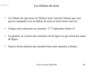 fichier                          Les fichiers de texte


   •   Les fichiers de type texte ou "fichiers texte" sont des fichiers que vous
       pouvez manipuler avec un éditeur de texte ou lister (more cnrs.txt).

   •   Chaque octet représente un caractère. '2' '7' représente l'entier 27.

   •   En général, on y trouve des caractères fin de ligne (n) qui créent des suites
       de lignes.

   •   fread et fwrite réalisent des transferts brut entre mémoire et fichier.




                                   ©Xavier Jeannin 2000-2005                       186
 