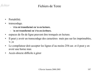 fichier                              Fichiers de Texte


   •   Portabilité.
   •   transcodage.
          – rn est transformé en n en lecture.
          – n est transformé en rn en écriture.
   •   espaces de fin de ligne peuvent être tronqués en lecture.
   •   Il peut y avoir un transcodage des caractères mais pas sur les imprimables,
       t ,n
   •   Le compilateur doit accepter les lignes d’au moins 254 car. et il peut y en
       avoir une borne max
   •   Accès directe difficile à gérer




                                     ©Xavier Jeannin 2000-2005                187
 