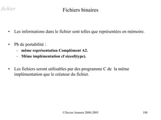 fichier                           Fichiers binaires


   •   Les informations dans le fichier sont telles que représentées en mémoire.

   •   Pb de portabilité :
          – même représentation Complément A2.
          – Même implémentation cf sizeof(type).


   •   Les fichiers seront utilisables par des programme C de la même
       implémentation que le créateur du fichier.




                                  ©Xavier Jeannin 2000-2005                    188
 