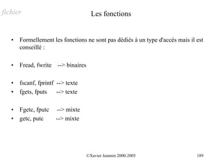 fichier                               Les fonctions


   •   Formellement les fonctions ne sont pas dédiés à un type d'accès mais il est
       conseillé :

   •   Fread, fwrite --> binaires

   •   fscanf, fprintf --> texte
   •   fgets, fputs --> texte

   •   Fgetc, fputc   --> mixte
   •   getc, putc     --> mixte




                                    ©Xavier Jeannin 2000-2005                  189
 