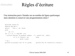 Généralités               Règles d’écriture

  Une instruction peut s’étendre sur un nombre de lignes quelconque
  mais attention à conserver une programmation claire !


    #include <stdio.h>
    #define NB_INT 4
    main()     {int i, nb; float
    prod
    ;     nb = 0;
    for (i = 0; i < NB_INT; i++)
      { printf("Entrez le premier nombre :"); scanf("%d", &nb1);
                if (i == 0)prod = nb;        else
                         prod = prod
    * nb;}
    printf("le produit est %f n",prod);     printf("Fin du travailn");return;}




                                   ©Xavier Jeannin 2000-2005                       19
 