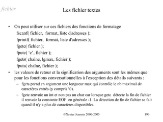 fichier                               Les fichier textes

   •   On peut utiliser sur ces fichiers des fonctions de formatage
        fscanf( fichier, format, liste d'adresses );
        fprintf( fichier, format, liste d'adresses );
        fgetc( fichier );
        fputc( ‘c’, fichier );
        fgets( chaîne, lgmax, fichier );
        fputs( chaîne, fichier );
   •   les valeurs de retour et la signification des arguments sont les mêmes que
       pour les fonctions conversationnelles à l'exception des détails suivants :
          – fgets prend en argument une longueur max qui contrôle le nb maximal de
            caractères entrés (y compris 0).
          – fgetc renvoie un int et non pas un char car lorsque getc détecte la fin de fichier
            il renvoie la constante EOF en générale -1. La détection de fin de fichier se fait
            quand il n'y a plus de caractères disponibles.

                                       ©Xavier Jeannin 2000-2005                         190
 