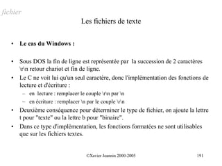 fichier
                                    Les fichiers de texte

   •   Le cas du Windows :

   •   Sous DOS la fin de ligne est représentée par la succession de 2 caractères
       rn retour chariot et fin de ligne.
   •   Le C ne voit lui qu'un seul caractère, donc l'implémentation des fonctions de
       lecture et d'écriture :
          – en lecture : remplacer le couple rn par n
          – en écriture : remplacer n par le couple rn
   •   Deuxième conséquence pour déterminer le type de fichier, on ajoute la lettre
       t pour "texte" ou la lettre b pour "binaire".
   •   Dans ce type d'implémentation, les fonctions formatées ne sont utilisables
       que sur les fichiers textes.


                                       ©Xavier Jeannin 2000-2005               191
 
