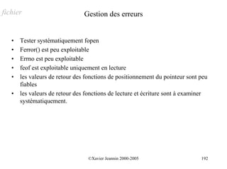 fichier                         Gestion des erreurs


   •   Tester systématiquement fopen
   •   Ferror() est peu exploitable
   •   Errno est peu exploitable
   •   feof est exploitable uniquement en lecture
   •   les valeurs de retour des fonctions de positionnement du pointeur sont peu
       fiables
   •   les valeurs de retour des fonctions de lecture et écriture sont à examiner
       systématiquement.




                                 ©Xavier Jeannin 2000-2005                    192
 