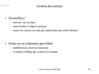 fichier                           Gestion des erreurs


   • Ferror(flux)
          – renvoie vrai ou faux.
          – inaccessible si fopen a échoué
          – toutes les erreurs ne sont pas répercutées par cette fonction



   • Errno est un indicateur peu fiable
          – indifférencié selon les fonctions
          – la norme n'oblige pas sa prise en compte




                                    ©Xavier Jeannin 2000-2005               193
 