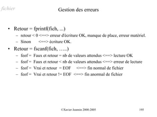 fichier                              Gestion des erreurs


   • Retour = fprintf(fich, ...)
          – retour < 0 <==> erreur d'écriture OK, manque de place, erreur matériel.
          – Sinon      <==> écriture OK.
   • Retour = fscanf(fich, …..)
          –   feof =   Faux et retour = nb de valeurs attendus <==> lecture OK
          –   feof =   Faux et retour < nb de valeurs attendus <==> erreur de lecture
          –   feof =   Vrai et retour = EOF <==> fin normal de fichier
          –   feof =   Vrai et retour != EOF <==> fin anormal de fichier




                                      ©Xavier Jeannin 2000-2005                    195
 