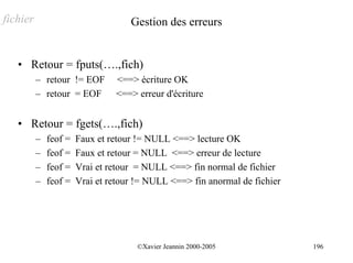 fichier                             Gestion des erreurs


   • Retour = fputs(….,fich)
          – retour != EOF       <==> écriture OK
          – retour = EOF        <==> erreur d'écriture


   • Retour = fgets(….,fich)
          –   feof =   Faux et retour != NULL <==> lecture OK
          –   feof =   Faux et retour = NULL <==> erreur de lecture
          –   feof =   Vrai et retour = NULL <==> fin normal de fichier
          –   feof =   Vrai et retour != NULL <==> fin anormal de fichier




                                      ©Xavier Jeannin 2000-2005             196
 