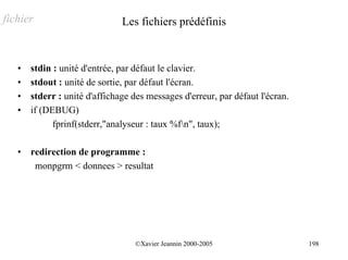 fichier                        Les fichiers prédéfinis


   •   stdin : unité d'entrée, par défaut le clavier.
   •   stdout : unité de sortie, par défaut l'écran.
   •   stderr : unité d'affichage des messages d'erreur, par défaut l'écran.
   •   if (DEBUG)
             fprinf(stderr,"analyseur : taux %fn", taux);

   •   redirection de programme :
        monpgrm < donnees > resultat




                                  ©Xavier Jeannin 2000-2005                    198
 