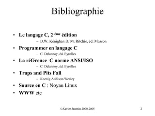 Bibliographie

• Le langage C, 2 éme édition
          – B.W. Kenighan D. M. Ritchie, éd. Masson
• Programmer en langage C
          – C. Delannoy, éd. Eyrolles

• La référence C norme ANSI/ISO
          – C. Delannoy, éd. Eyrolles

• Traps and Pits Fall
          – Koenig Addison-Wesley

• Source en C : Noyau Linux
• WWW etc

                          ©Xavier Jeannin 2000-2005   2
 