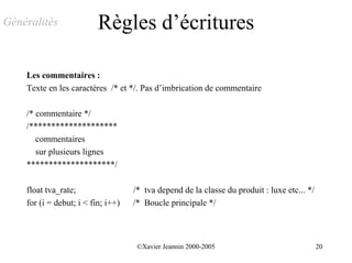 Généralités               Règles d’écritures

    Les commentaires :
    Texte en les caractères /* et */. Pas d’imbrication de commentaire

    /* commentaire */
    /********************
       commentaires
       sur plusieurs lignes
    ********************/

    float tva_rate;                 /* tva depend de la classe du produit : luxe etc... */
    for (i = debut; i < fin; i++)   /* Boucle principale */



                                     ©Xavier Jeannin 2000-2005                               20
 