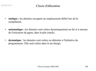 mémoire                         Classe d'allocation


  •   statique : les données occupent un emplacement défini lors de la
      compilation.

  •   automatique : les données sont créées dynamiquement au fur et à mesure
      de l'exécution du pgrm, dans la pile (stack) .

  •   dynamique : les données sont créées ou détruites à l'initiative du
      programmeur. Elle sont créées dans le tas (heap).




                                 ©Xavier Jeannin 2000-2005                 200
 