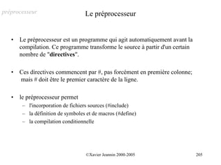 préprocesseur                      Le préprocesseur


   •   Le préprocesseur est un programme qui agit automatiquement avant la
       compilation. Ce programme transforme le source à partir d'un certain
       nombre de "directives".

   •   Ces directives commencent par #, pas forcément en première colonne;
       mais # doit être le premier caractère de la ligne.

   •   le préprocesseur permet
        – l'incorporation de fichiers sources (#include)
        – la définition de symboles et de macros (#define)
        – la compilation conditionnelle




                                   ©Xavier Jeannin 2000-2005                  205
 