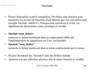 préprocesseur                            #include


   •   Permet d'introduire avant la compilation. On utilise cette directive pour
       incorporer les en-têtes de fonctions d'une librairie que l'on veut utiliser (par
       exemple #include <stdlib.h>). Pratique pour centraliser et éviter les
       répétitions des déclarations extern prototype et variable

   •   #include<nom_fichier>
       recherche le fichier mentionné dans un emplacement défini par
       l'implémentation du compilateur (en Unix /usr/include).
   •   #include "nom_fichier"
       recherche le fichier mentionné dans le même emplacement que le source.

   •   On peut incorporer des "includes" dans des fichiers include
   •   Attention à ne pas redéclarer plusieurs fois la même fonction et variable.

                                   ©Xavier Jeannin 2000-2005                       206
 