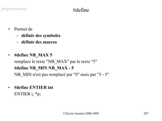préprocesseur                          #define


   •   Permet de
        – définir des symboles
        – définir des macros

   •   #define NB_MAX 5
       remplace le texte "NB_MAX" par le texte "5"
       #define NB_MIN NB_MAX - 5
       NB_MIN n'est pas remplacé par "0" mais par "5 - 5"

   •   #define ENTIER int
       ENTIER i, *p;



                                 ©Xavier Jeannin 2000-2005   207
 