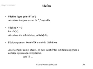 préprocesseur                           #define


   •   #define ligne printf("n")
       Attention à ne pas mettre de ";" superflu.

   •   #define N = 5
       int tab[N];
       Attention à la substitution int tab[=5];

   •   Réciproquement #undef N annule la définition

       Avec certains compilateurs, on peut vérifier les substitutions grâce à
       certaine options du compilateur.
                      gcc -E ...


                                  ©Xavier Jeannin 2000-2005                     208
 