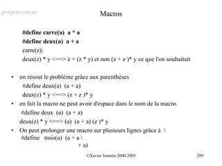 préprocesseur                           Macros

        #define carre(a) a * a
        #define deux(a) a + a
        carre(z);
        deux(z) * y <==> z + (z * y) et non (z + z )* y ce que l'on souhaitait

   •   on résout le problème grâce aux parenthèses
        #define deux(a) (a + a)
        deux(z) * y <==> (z + z )* y
   •   en fait la macro ne peut avoir d'espace dans le nom de la macro.
        #define deux (a) (a + a)
       deux(z) * y <==> (a) (a + a) (z )* y
   •   On peut prolonger une macro sur plusieurs lignes grâce à 
        #define trois(a) (a + a 
                               + a)
                                  ©Xavier Jeannin 2000-2005                      209
 