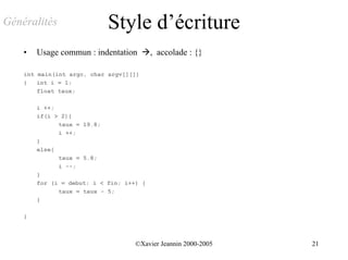 Généralités                 Style d’écriture
    •   Usage commun : indentation !, accolade : {}

    int main(int argc, char argv[][])
    {   int i = 1;
        float taux;

        i ++;
        if(i > 2){
              taux = 19.8;
              i ++;
        }
        else{
              taux = 5.8;
              i --;
        }
        for (i = debut; i < fin; i++) {
              taux = taux - 5;
        }

    }



                                    ©Xavier Jeannin 2000-2005   21
 