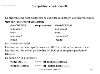 préprocesseur                   Compilation conditionnelle


   Le préprocesseur permet d'inclure ou d'exclure des portions des fichiers sources
   •test sur l'existence d'un symbole
        #ifdef DEBUG              réciproquement       #ifndef DEBUG
        instruction1                                   instruction1
        #else                                          #else
        instruction2                                    instruction2
        #endif                                          #endif
   (pas de #elif avec #ifdef)
   L'instruction1 sera incorporée au code si DEBUG a été defini, sinon ce sera
   l'instruction2. On définit par #define DEBUG et on supprime par #undef
   DEBUG
   La norme ANSI a introduit :
         #ifdef DEBUG           <==> #if defined(DEBUG)
         #ifndef DEBUG          <==> #if ! defined(DEBUG)
                                     ©Xavier Jeannin 2000-2005                210
 