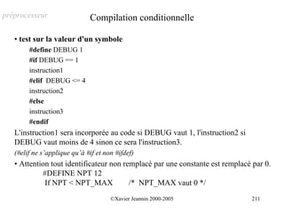 préprocesseur                 Compilation conditionnelle

   • test sur la valeur d'un symbole
        #define DEBUG 1
        #if DEBUG == 1
        instruction1
        #elif DEBUG <= 4
        instruction2
        #else
        instruction3
        #endif
   L'instruction1 sera incorporée au code si DEBUG vaut 1, l'instruction2 si
   DEBUG vaut moins de 4 sinon ce sera l'instruction3.
   (#elif ne s’applique qu’à #if et non #ifdef)
   • Attention tout identificateur non remplacé par une constante est remplacé par 0.
            #DEFINE NPT 12
             If NPT < NPT_MAX            /* NPT_MAX vaut 0 */
                                      ©Xavier Jeannin 2000-2005                211
 