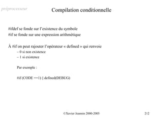 préprocesseur                  Compilation conditionnelle


   #ifdef se fonde sur l’existence du symbole
   #if se fonde sur une expression arithmétique

   À #if on peut rajouter l’opérateur « defined » qui renvoie
        – 0 si non existence
        – 1 si existence

        Par exemple :

        #if (CODE ==1) || defined(DEBUG)




                                     ©Xavier Jeannin 2000-2005   212
 