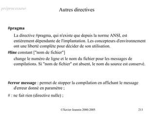 préprocesseur                       Autres directives


   #pragma
       La directive #pragma, qui n'existe que depuis la norme ANSI, est
       entièrement dépendante de l'implantation. Les concepteurs d'environnement
       ont une liberté complète pour décider de son utilisation.
   #line constant ["nom de fichier"]
       change le numéro de ligne et le nom du fichier pour les messages de
       compilations. Si "nom de fichier" est absent, le nom du source est conservé.



   #error message : permet de stopper la compilation en affichant le message
      d'erreur donné en paramètre ;
   # : ne fait rien (directive nulle) ;


                                     ©Xavier Jeannin 2000-2005                 213
 
