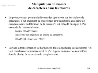 préprocesseur              Manipulation de chaînes
                         de caractères dans les macros

   •   Le préprocesseur permet d'effectuer des opérations sur les chaînes de
       caractères. Tout argument de macro peut être transformé en chaîne de
       caractères dans la définition de la macro s'il est précédé du signe #. Par
       exemple, la macro suivante :
            #define CHAINE(s) #s
            transforme son argument en chaîne de caractères.
            CHAINE(2+3) devient "2+3"


   •   Lors de la transformation de l'argument, toute occurrence des caractères " et
        est transformée respectivement en " et  pour conserver ces caractères
       dans la chaîne de caractères de remplacement.




                                   ©Xavier Jeannin 2000-2005                        214
 