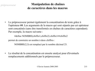 préprocesseur                Manipulation de chaînes
                          de caractères dans les macros



   •   Le préprocesseur permet également la concaténation de texte grâce à
       l'opérateur ##. Les arguments de la macro qui sont séparés par cet opérateur
       sont concaténés (sans être transformés en chaînes de caractères cependant).
       Par exemple, la macro suivante :
             #define NOMBRE(chiffre1,chiffre2) chiffre1##chiffre2
       permet de construire un nombre à deux chiffres :
             NOMBRE(2,3) est remplacé par le nombre décimal 23.


   •   Le résultat de la concaténation est ensuite analysé pour d'éventuels
       remplacements additionnels par le préprocesseur.


                                    ©Xavier Jeannin 2000-2005                 215
 
