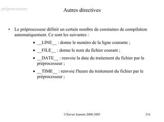 préprocesseur                    Autres directives


   •   Le préprocesseur définit un certain nombre de constantes de compilation
       automatiquement. Ce sont les suivantes :
                • __LINE__ : donne le numéro de la ligne courante ;
                • __FILE__ : donne le nom du fichier courant ;
                • __DATE__ : renvoie la date du traitement du fichier par le
                  préprocesseur ;
                • __TIME__ : renvoie l'heure du traitement du fichier par le
                  préprocesseur ;




                                 ©Xavier Jeannin 2000-2005                     216
 
