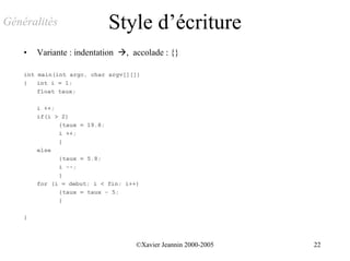 Généralités                 Style d’écriture
    •   Variante : indentation !, accolade : {}

    int main(int argc, char argv[][])
    {   int i = 1;
        float taux;

        i ++;
        if(i > 2)
              {taux = 19.8;
              i ++;
              }
        else
              {taux = 5.8;
              i --;
              }
        for (i = debut; i < fin; i++)
              {taux = taux - 5;
              }

    }



                                    ©Xavier Jeannin 2000-2005   22
 