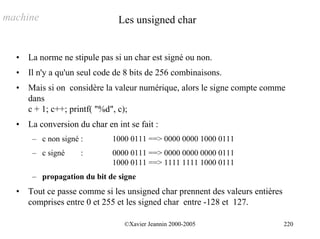 machine                         Les unsigned char


  •   La norme ne stipule pas si un char est signé ou non.
  •   Il n'y a qu'un seul code de 8 bits de 256 combinaisons.
  •   Mais si on considère la valeur numérique, alors le signe compte comme
      dans
      c + 1; c++; printf( "%d", c);
  •   La conversion du char en int se fait :
       – c non signé :        1000 0111 ==> 0000 0000 1000 0111
       – c signé     :        0000 0111 ==> 0000 0000 0000 0111
                              1000 0111 ==> 1111 1111 1000 0111
       – propagation du bit de signe
  •   Tout ce passe comme si les unsigned char prennent des valeurs entières
      comprises entre 0 et 255 et les signed char entre -128 et 127.

                                  ©Xavier Jeannin 2000-2005                    220
 