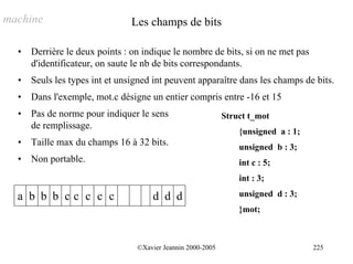 machine                         Les champs de bits

  •   Derrière le deux points : on indique le nombre de bits, si on ne met pas
      d'identificateur, on saute le nb de bits correspondants.
  •   Seuls les types int et unsigned int peuvent apparaître dans les champs de bits.
  •   Dans l'exemple, mot.c désigne un entier compris entre -16 et 15
  •   Pas de norme pour indiquer le sens                     Struct t_mot
      de remplissage.
                                                                 {unsigned a : 1;
  •   Taille max du champs 16 à 32 bits.                         unsigned b : 3;
  •   Non portable.                                              int c : 5;
                                                                 int : 3;

  a b b b cc c c c                   d d d                       unsigned d : 3;
                                                                 }mot;



                                 ©Xavier Jeannin 2000-2005                          225
 
