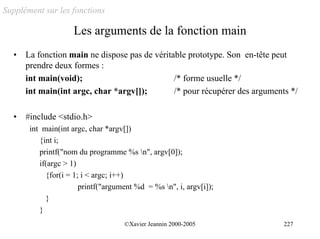 Supplément sur les fonctions

                    Les arguments de la fonction main
  •   La fonction main ne dispose pas de véritable prototype. Son en-tête peut
      prendre deux formes :
      int main(void);                          /* forme usuelle */
      int main(int argc, char *argv[]);        /* pour récupérer des arguments */

  •   #include <stdio.h>
       int main(int argc, char *argv[])
          {int i;
          printf("nom du programme %s n", argv[0]);
          if(argc > 1)
            {for(i = 1; i < argc; i++)
                       printf("argument %d = %s n", i, argv[i]);
            }
          }
                                    ©Xavier Jeannin 2000-2005                227
 