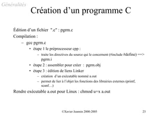 Généralités
              Création d’un programme C

     Édition d’un fichier ".c" : pgrm.c
     Compilation :
         – gcc pgrm.c
              • étape 1 le préprocesseur cpp :
                  – traite les directives du source qui le concernent (#include #define) ==>
                     pgrm.i
              • étape 2 : assembler pour créer : pgrm.obj
              • étape 3 : édition de liens Linker
                  – création d’un exécutable nommé a.out
                  – permet de lier à l’objet les fonctions des librairies externes (printf,
                    scanf…)
     Rendre exécutable a.out pour Linux : chmod u+x a.out



                                    ©Xavier Jeannin 2000-2005                                 23
 