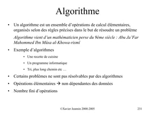 Algorithme
•   Un algorithme est un ensemble d’opérations de calcul élémentaires,
    organisés selon des règles précises dans le but de résoudre un problème
    Algorithme vient d’un mathématicien perse du 9ème siècle : Abu Ja’Far
    Mahommed Ibn Mûsa al-Khowa-rismî
•   Exemple d’algorithmes
         • Une recette de cuisine
         • Un programme informatique
         • Tri, plus long chemin etc …

•   Certains problèmes ne sont pas résolvables par des algorithmes
•   Opérations élémentaires ! non dépendantes des données
•   Nombre fini d’opérations



                                    ©Xavier Jeannin 2000-2005                 231
 