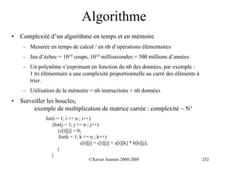 Algorithme
•   Complexité d’un algorithme en temps et en mémoire
     – Mesurée en temps de calcul / en nb d’opérations élémentaires
     – Jeu d’échec = 1019 coups, 1019 millisecondes = 300 millions d’années
     – Un polynôme s’exprimant en fonction du nb des données, par exemple :
       1 tri élémentaire a une complexité proportionnelle au carré des éléments à
       trier.
     – Utilisation de la mémoire = nb instructions + nb données
•   Surveiller les boucles,
         exemple de multiplication de matrice carrée : complexité ~ N3
              for(i = 1; i <= n ; i++)
                 {for(j = 1; j <= n ; j++)
                    {c[i][j] = 0;
                     for(k = 1; k <= n ; k++)
                                 c[i][j] = c[i][j] + a[i][k] * b[k][j];
                    }
                 }
                                      ©Xavier Jeannin 2000-2005                     232
 