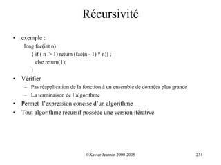 Récursivité
•   exemple :
     long fac(int n)
        { if ( n > 1) return (fac(n - 1) * n)) ;
          else return(1);
        }
•   Vérifier
     – Pas réapplication de la fonction à un ensemble de données plus grande
     – La terminaison de l’algorithme
•   Permet l’expression concise d’un algorithme
•   Tout algorithme récursif possède une version itérative




                                   ©Xavier Jeannin 2000-2005                   234
 