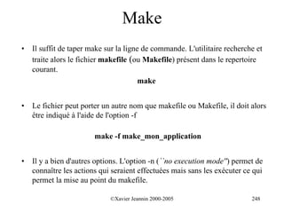 Make
•   Il suffit de taper make sur la ligne de commande. L'utilitaire recherche et
    traite alors le fichier makefile (ou Makefile) présent dans le repertoire
    courant.
                                        make


•   Le fichier peut porter un autre nom que makefile ou Makefile, il doit alors
    être indiqué à l'aide de l'option -f

                        make -f make_mon_application


•   Il y a bien d'autres options. L'option -n (``no execution mode'') permet de
    connaître les actions qui seraient effectuées mais sans les exécuter ce qui
    permet la mise au point du makefile.

                             ©Xavier Jeannin 2000-2005                     248
 