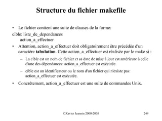 Structure du fichier makefile

• Le fichier contient une suite de clauses de la forme:
cible: liste_de_dependances
     action_a_effectuer
• Attention, action_a_effectuer doit obligatoirement être précédée d'un
   caractère tabulation. Cette action_a_effectuer est réalisée par le make si :
     – La cible est un nom de fichier et sa date de mise à jour est antérieure à celle
       d'une des dépendances: action_a_effectuer est exécutée.
     – cible est un identificateur ou le nom d'un fichier qui n'existe pas:
       action_a_effectuer est exécutée.
•   Concrètement, action_a_effectuer est une suite de commandes Unix.




                                ©Xavier Jeannin 2000-2005                          249
 