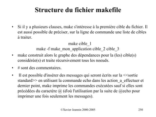 Structure du fichier makefile

•   Si il y a plusieurs clauses, make s'intéresse à la première cible du fichier. Il
    est aussi possible de préciser, sur la ligne de commande une liste de cibles
    à traiter.
                                   make cible_1
                make -f make_mon_application cible_2 cible_3
•   make construit alors le graphe des dépendances pour la (les) cible(s)
    considérée(s) et traite récursivement tous les noeuds.
•   # sont des commentaires.
•    Il est possible d'insérer des messages qui seront écrits sur la <<sortie
    standard>> en utilisant la commande echo dans les action_a_effectuer et
    dernier point, make imprime les commandes exécutées sauf si elles sont
    précédées du caractère @ (d'où l'utilisation par la suite de @echo pour
    imprimer une fois seulement les messages).


                              ©Xavier Jeannin 2000-2005                       250
 