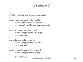 Exemple 2
#
# fichier makefile pour le programme essai2
#
essai2 : ess_type.o ess_util.o essai2.o
       @echo "edition des liens de essai2"
       gcc -o essai2 essai2.o ess_type.o ess_util.o
#
ess_type.o: ess_type.c ess_type.h
       @echo "compilation de ess_type"
       gcc -c ess_type.c
#
ess_util.o: ess_util.c ess_util.h
       @echo "compilation de ess_util"
       gcc -c ess_util.c
#
essai2.o: essai2.c ess_util.h ess_type.h
       @echo "compilation de essai2"
      gcc -c essai2.c
                            ©Xavier Jeannin 2000-2005   252
 