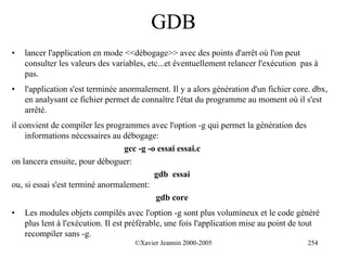 GDB
•   lancer l'application en mode <<débogage>> avec des points d'arrêt où l'on peut
    consulter les valeurs des variables, etc...et éventuellement relancer l'exécution pas à
    pas.
•   l'application s'est terminée anormalement. Il y a alors génération d'un fichier core. dbx,
    en analysant ce fichier permet de connaître l'état du programme au moment où il s'est
    arrêté.
il convient de compiler les programmes avec l'option -g qui permet la génération des
    informations nécessaires au débogage:
                                 gcc -g -o essai essai.c
on lancera ensuite, pour déboguer:
                                          gdb essai
ou, si essai s'est terminé anormalement:
                                          gdb core
•   Les modules objets compilés avec l'option -g sont plus volumineux et le code généré
    plus lent à l'exécution. Il est préférable, une fois l'application mise au point de tout
    recompiler sans -g.
                                    ©Xavier Jeannin 2000-2005                           254
 
