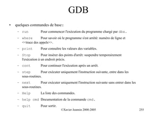 GDB
•   quelques commandes de base:
     – run           Pour commencer l'exécution du programme chargé par dbx.
     – where        Pour savoir où le programme s'est arrété: numéro de ligne et
       <<trace des appels>>.
     – print         Pour connaître les valeurs des variables.
     – Stop          Pour insérer des points d'arrêt: suspendre temporairement
       l'exécution à un endroit précis.
     – cont          Pour continuer l'exécution après un arrêt.
     – step         Pour exécuter uniquement l'instruction suivante, entre dans les
       sous-routines.
     – next         Pour exécuter uniquement l'instruction suivante sans entrer dans les
       sous-routines.
     – Help          La liste des commandes.
     – help cmd Documentation de la commande cmd.
     – quit          Pour sortir.
                                    ©Xavier Jeannin 2000-2005                              255
 